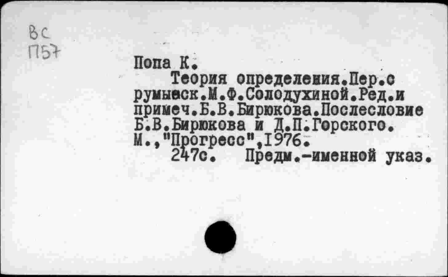 ﻿Попа К.
Теория определения.Пер.с румывск.И.Ф.Солодухиной.Ред•и примеч.Б.В.Бирюкова.Послесловие Б.В.Бирюкова и Д.П.Горского. М.,"Прогресс",I976.
247с.	Предм.-именной указ